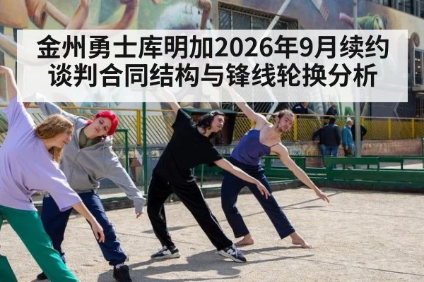 金州勇士库明加2026年9月续约谈判合同结构与锋线轮换分析