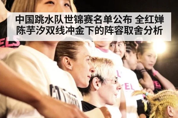 中国跳水队世锦赛名单公布 全红婵陈芋汐双线冲金下的阵容取舍分析